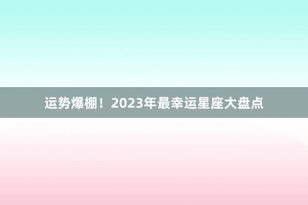 运势爆棚！2023年最幸运星座大盘点