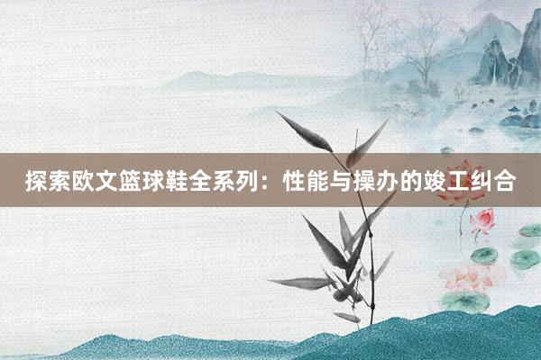 探索欧文篮球鞋全系列：性能与操办的竣工纠合